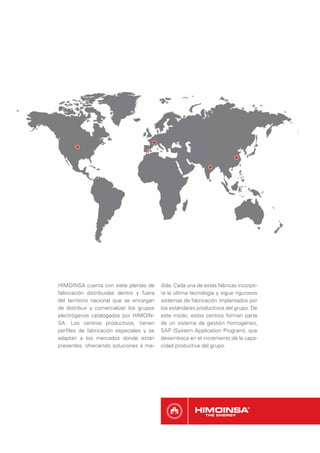 HIMOINSA cuenta con siete plantas de       dida. Cada una de estas fábricas incorpo-
fabricación distribuidas dentro y fuera    ra la última tecnología y sigue rigurosos
del territorio nacional que se encargan    sistemas de fabricación implantados por
de distribuir y comercializar los grupos   los estándares productivos del grupo. De
electrógenos catalogados por HIMOIN-       este modo, estos centros forman parte
SA. Los centros productivos, tienen        de un sistema de gestión homogéneo,
perﬁles de fabricación especiales y se     SAP (System Application Program), que
adaptan a los mercados donde están         desemboca en el incremento de la capa-
presentes, ofreciendo soluciones a me-     cidad productiva del grupo.
 