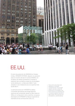 EE.UU.
El centro de producción de HIMOINSA en Estados
Unidos, HIPOWER SYSTEMS, adquiere una ubicación
clave en el centro del país en Lenexa KANSAS, con
el objetivo de ﬁdelizar proveedores e impulsar la
expansión de la compañía a través de una estratégica
red de distribución. La fábrica de 3.600 m2 está
ubicada en unas instalaciones de una superﬁcie total   Este centro de producción
de 60.700 m2.                                          abastece al mercado
                                                       norteamericano. El principal
                                                       objetivo de esta unidad de
La planta de producción HIPOWER se dedica
                                                       producción es conseguir que
a ensamblar generadores de energía diesel de           Norte América se beneﬁcie de
potencias que comprenden desde los 30kw hasta los      un sistema logístico sencillo y
                                                       ágil al estar más cerca de sus
400kw en conﬁguración móvil y stand-by. Los grupos
                                                       proveedores y distribuidores.
electrógenos de HIPOWER se fabrican siguiendo los
estándares de las certiﬁcaciones CSA y UL.
 