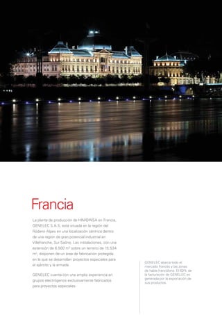 Francia
La planta de producción de HIMOINSA en Francia,
GENELEC S.A.S, está situada en la región del
Ródano Alpes en una localización céntrica dentro
de una región de gran potencial industrial en
Villefranche, Sur Saône. Las instalaciones, con una
extensión de 6.500 m2 sobre un terreno de 15.534
m2, disponen de un área de fabricación protegida
en la que se desarrollan proyectos especiales para
                                                      GENELEC abarca todo el
el ejército y la armada.                              mercado francés y las zonas
                                                      de habla francófona. El 60% de
GENELEC cuenta con una amplia experiencia en          la facturación de GENELEC es
                                                      generada por la exportación de
grupos electrógenos exclusivamente fabricados
                                                      sus productos.
para proyectos especiales.
 