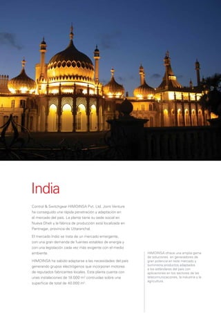 India
Control & Switchgear HIMOINSA Pvt. Ltd. Joint Venture
ha conseguido una rápida penetración y adaptación en
el mercado del país. La planta tiene su sede social en
Nueva Dheli y la fábrica de producción está localizada en
Pantnagar, provincia de Uttaranchal.

El mercado Indio se trata de un mercado emergente,
con una gran demanda de fuentes estables de energía y
con una legislación cada vez más exigente con el medio
ambiente.                                                   HIMOINSA ofrece una amplia gama
                                                            de soluciones en generadores de
HIMOINSA ha sabido adaptarse a las necesidades del país     gran potencia en este mercado y
generando grupos electrógenos que incorporan motores        suministra productos adaptados
                                                            a los estándares del país con
de reputados fabricantes locales. Esta planta cuenta con    aplicaciones en los sectores de las
unas instalaciones de 18.000 m2 contruidas sobre una        telecomunicaciones, la industria y la
                                                            agricultura.
superﬁcie de total de 40.000 m2.
 