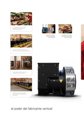 La impregnación “DIP and ROLL    ”
 garantiza alta resistencia a las
 vibraciones torsionales




                                                Ingeniería de diseño     El bobinado compacto
                                                 acorde a exigencias   neutraliza la acción de la
                                                     internacionales           fuerza centrífuga




 Línea de montaje automatizada que
 permite uniﬁcar la alta calidad del producto




 La tecnología robótica proporciona
 soldaduras de alta resistencia




 Ensayo de rutina a plena carga y
 sobrevelocidad a la totalidad de los
 alternadores




el poder del fabricante vertical
 