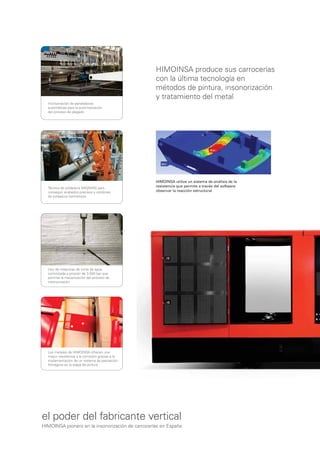HIMOINSA produce sus carrocerías
                                                  con la última tecnología en
                                                  métodos de pintura, insonorización
                                                  y tratamiento del metal
  Incorporación de paneladoras
  automáticas para la automatización
  del proceso de plegado




                                                  HIMOINSA utiliza un sistema de análisis de la
  Técnica de soldadura MIG/MAG para
                                                  resistencia que permite a través del software
  conseguir acabados precisos y cordones          observar la reacción estructural
  de soldadura herméticos




  Uso de máquinas de corte de agua
  osmotizada a presión de 3.500 bar que
  permite la mecanización del proceso de
  insonorización




  Los metales de HIMOINSA ofrecen una
  mayor resistencia a la corrosión gracias a la
  implementación de un sistema de pasivación
  ﬁlmógena en la etapa de pintura




el poder del fabricante vertical
HIMOINSA pionero en la insonorización de carrocerías en España
 