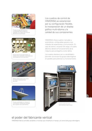 Los cuadros de control de
                                                      HIMOINSA se caracterizan
                                                      por su conﬁguración ﬂexible,
                                                      la incorporación de un display
 Pruebas de seguridad eléctrica y                     gráﬁco multi-idioma y la
 compatibilidad electromagnética
 realizadas a los módulos de control en
 laboratorios de certiﬁcación.
                                                      calidad de sus componentes


                                                      HIMOINSA ofrece cuadros manuales y
                                                      automáticos, conﬁgurables gracias a sus
                                                      módulos de expansiones y comunicación. En
                                                      caso de avería o situación de riesgo, el cuadro
                                                      eléctrico detiene el funcionamiento de la
                                                      máquina para protegerla y evitar daños.

 Tarjetas electrónicas desarrolladas con              Los cuadros destacan por su versátilidad y
 potente micro controlador y tecnología smd,
 ensambladas de forma automática                      permiten sincronizar los grupos electrógenos
                                                      en paralelo para potenciar su funcionamiento.




 Módulo display gráﬁco para control
 de mando y visualización del
 generador




 Amplias posibilidades en módulos de
 comunicación y aplicaciones software
                                                                            Línea de cuadros de control
 para la gestión de los generadores                                         desarrollada para la gama pesada




el poder del fabricante vertical
HIMOINSA fabrica centrales versátiles e intuitivas que simpliﬁcan el manejo y el control del grupo electrógeno
 