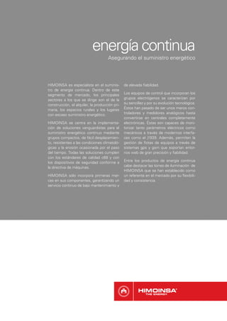 energía continua
                                     Asegurando el suministro energético




HIMOINSA es especialista en el suminis-         de elevada ﬁabilidad.
tro de energía continua. Dentro de este
segmento de mercado, los principales            Los equipos de control que incorporan los
sectores a los que se dirige son el de la       grupos electrógenos se caracterizan por
construcción, el alquiler, la producción pri-   su sencillez y por su evolución tecnológica.
maria, los espacios rurales y los lugares       Éstos han pasado de ser unos meros con-
con escaso suministro energético.               troladores y medidores analógicos hasta
                                                convertirse en centrales completamente
HIMOINSA se centra en la implementa-            electrónicas. Éstas son capaces de moni-
ción de soluciones vanguardistas para el        torizar tanto parámetros eléctricos como
suministro energético continuo mediante         mecánicos a través de modernos interfa-
grupos compactos, de fácil desplazamien-        ces como el j1939. Además, permiten la
to, resistentes a las condiciones climatoló-    gestión de ﬂotas de equipos a través de
gicas y la erosión ocasionada por el paso       sistemas gps y gsm que soportan entor-
del tiempo. Todas las soluciones cumplen        nos web de gran precisión y ﬁabilidad.
con los estándares de calidad c68 y con
los dispositivos de seguridad conforme a        Entre los productos de energía continua
la directiva de máquinas.                       cabe destacar las torres de iluminación de
                                                HIMOINSA que se han establecido como
HIMOINSA sólo incorpora primeras mar-           un referente en el mercado por su ﬂexibili-
cas en sus componentes, garantizando un         dad y consistencia.
servicio continuo de bajo mantenimiento y
 