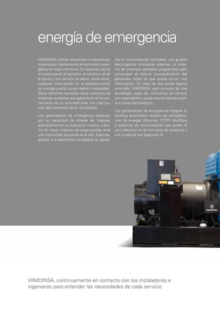 energía de emergencia
    HIMOINSA ofrece soluciones a situaciones              tiza la monitorización completa. Los grupos
    imprevistas manteniendo el suministro ener-           electrógenos incorporan además un siste-
    gético en todo momento. En sectores como              ma de arranque periódico programado para
    el institucional, el sanitario, el turístico, el de   comprobar el óptimo funcionamiento del
    la banca y los centros de datos, entre otros,         generador antes de que pueda ocurrir una
    cualquier interrupción en el abastecimiento           interrupción. En caso de que exista alguna
    de energía podría causar daños irreparables.          anomalía, HIMOINSA está provista de una
    Estos sectores necesitan estar provistos de           tecnología capaz de comunicar en remoto
    sistemas auxiliares que garanticen el funcio-         con operadores y supervisores para la pues-
    namiento de su actividad ante una interrup-           ta a punto del producto.
    ción del suministro de la red pública.
                                                          Los generadores de emergencia integran el
    Los generadores de emergencia destacan                building automation system de contabiliza-
    por su capacidad de ofrecer las mejores               ción de energía, Ethernet, TCPIP, MoDBus
    prestaciones en su puesta en marcha y asu-            y sistemas de sincronización que evitan el
    mir el mayor impacto de carga posible ante            cero eléctrico en el momento de ausencia y
    una inactividad temporal de la red. Además,           a la vuelta de red (segundo 0).
    gracias a la electrónica empleada se garan-




HIMOINSA, continuamente en contacto con los instaladores e
ingenieros para entender las necesidades de cada servicio
 