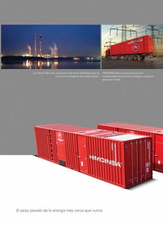 Los Power Plant son productos totalmente diseñados para el   HIMOINSA fabrica productos que son
                             suministro energético de media tensión   transportables acercando la energía a cualquier
                                                                      parte del mundo




El peso pesado de la energía más cerca que nunca
 