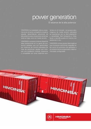 power generation
                                            El alcance de la alta potencia


HIMOINSA ha trasladado toda su expe-         tentes en el mercado. Los grupos elec-
riencia en el sector energético a la gama    trógenos de media tensión cabinados
pesada, desarrollando soluciones de          se caracterizan por su fácil adaptación
alta potencia para situaciones extremas      y versatilidad, fácil transporte e insta-
tanto en baja, como en media tensión.        lación y sencilla puesta en marcha con
                                             asistencia in situ.
HIMOINSA incorpora motores diesel de
altas prestaciones en su gama de pro-        HIMOINSA ofrece grupos electrógenos
ductos pesados que son gestionados           que incorporan soluciones integrales ta-
por sistemas de control avanzados.Se         les como el suministro de repuestos y
trata de soluciones rápidas que inclu-       el mantenimiento programado y telemo-
yen una instalación modular, expansiva       nitorizado conﬁgurable.
y compatible con otros sistemas exis-
 