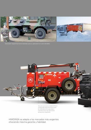 Generador especíﬁcamente diseñado para su aplicación en carro blindado




                                                   Torre de iluminación GAMA APOLO
                                                   conﬁgurada especíﬁcamente para
                                                   los estándares de seguridad y
                                                   maniobra de la red nacional de
                                                   aeropuertos españoles




     HIMOINSA se adapta a los mercados más exigentes
     ofreciendo máxima garantía y ﬁabilidad.
 