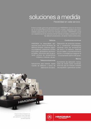 soluciones a medida
                                                                   Flexibilidad en cada servicio

                                  Entre la amplia gama de generadores que HIMOINSA tiene en el merca-
                                  do, la compañía fabrica productos hechos a medida, adaptados a las nece-
                                  sidades especíﬁcas de nichos de mercado concretos. HIMOINSA cuenta
                                  con experiencia en los sectores de las fuerzas armadas y protección civil,
                                                     las telecomunicaciones y el sector marino entre otros.

                                                            Defensa                 Condiciones extremas

                                  HIMOINSA ha desarrollado apli-         Elaboración de productos resisten-
                                  caciones para carros blindados de      tes a condiciones climatológicas
                                  defensa terrestre, sistemas logísti-   extremas como las temperaturas
                                  cos antiaéreos, estaciones móviles     del ártico y el desierto, sistemas
                                  antimisiles, generadores aerotrans-    de pre-caldeo y acondicionamiento
                                  portables, soluciones para la gene-    de aire y humedad que aseguran el
                                  ración primaria de campamentos           funcionamiento óptimo del grupo.
                                         militares y misiones de paz.
                                                                                                     Marino
                                               Telecomunicaciones
                                                                         Suministros de aplicación marina,
                                  Aplicaciones para antenas, bases       tanto de recreo como comercial,
                                  móviles de telefonía y centro de       entre los que se incluyen motores
                                               elaboración de datos.     de propulsión y generación auxiliar.




  Grupo auxiliar de abordo con
  motorización Iveco fabricado
para aplicación en buques de la
               armada española
 