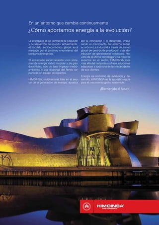 En un entorno que cambia continuamente
¿Cómo aportamos energía a la evolución?
La energía es el eje central de la evolución   por la innovación y el desarrollo, impul-
y del desarrollo del mundo. Actualmente,       sando el crecimiento del entorno social,
el modelo socioeconómico global está           económico e industrial a través de su red
marcado por el continuo crecimiento del        global de centros de producción y de dis-
consumo energético.                            tribución de generadores eléctricos. Pro-
                                               vista de la última tecnología y los mejores
El entramado social necesita unos siste-       expertos en el sector, HIMOINSA mira
mas de energía móvil, modular y de gran        más allá del horizonte y ofrece soluciones
durabilidad, con un bajo impacto medio-        adaptadas a cada una de las necesidades
ambiental y que disponga del férreo so-        de sus clientes.
porte de un equipo de expertos.
                                               Energía es sinónimo de evolución y de-
HIMOINSA, multinacional líder en el sec-       sarrollo, HIMOINSA es la apuesta segura
tor de la generación de energía, apuesta       para el crecimiento global sostenible.

                                                               ¡Bienvenido al futuro!
 