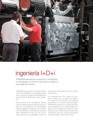 ingeniería I+D+i
HIMOINSA apuesta por la evolución y el progreso,
la investigación es el primer paso para conseguir la
tecnología del mañana


HIMOINSA apuesta por la mejora, el desa-        de las fases de producción de los grupos
rrollo y la investigación. La compañía cuenta   electrógenos.
con un equipo de ingenieros dedicados ex-
clusivamente al diseño de nuevos produc-        Los ingenieros de I+D+i están en cons-
tos.                                            tante contacto con el equipo de ingenie-
                                                ría Comercial, de Producto y de Procesos
Esta inversión en la investigación, genera      para ofrecer un servicio de máxima calidad.
continuamente nuevos productos que cum-         HIMOINSA cuenta con un equipo de exper-
plen con las exigencias de funcionalidad,       tos que destacan por su minuciosidad y exi-
calidad, ﬁabilidad y seguridad que caracte-     gencia en la búsqueda de soluciones crea-
riza a HIMOINSA. Los esfuerzos de mejora        tivas que, por un lado, proponen soluciones
están totalmente en línea con las norma-        al mercado, y por otro, conservan la esencia
tivas vigentes y son aplicables a cada una      y el denominador común de la marca.
 