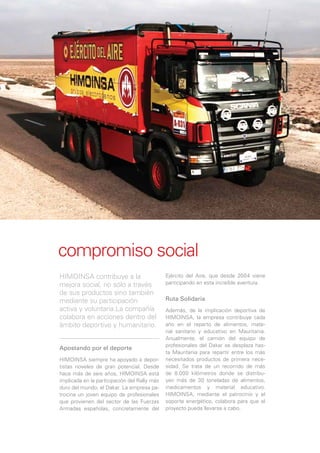 compromiso social
HIMOINSA contribuye a la                      Ejército del Aire, que desde 2004 viene
mejora social, no sólo a través               participando en esta increíble aventura.
de sus productos sino también
mediante su participación                     Ruta Solidaria
activa y voluntaria.La compañía               Además, de la implicación deportiva de
colabora en acciones dentro del               HIMOINSA, la empresa contribuye cada
ámbito deportivo y humanitario.               año en el reparto de alimentos, mate-
                                              rial sanitario y educativo en Mauritania.
                                              Anualmente, el camión del equipo de
                                              profesionales del Dakar se desplaza has-
Apostando por el deporte
                                              ta Mauritania para repartir entre los más
HIMOINSA siempre ha apoyado a depor-          necesitados productos de primera nece-
tistas noveles de gran potencial. Desde       sidad. Se trata de un recorrido de más
hace más de seis años, HIMOINSA está          de 8.000 kilómetros donde se distribu-
implicada en la participación del Rally más   yen más de 30 toneladas de alimentos,
duro del mundo, el Dakar. La empresa pa-      medicamentos y material educativo.
trocina un joven equipo de profesionales      HIMOINSA, mediante el patrocinio y el
que provienen del sector de las Fuerzas       soporte energético, colabora para que el
Armadas españolas, concretamente del          proyecto pueda llevarse a cabo.
 