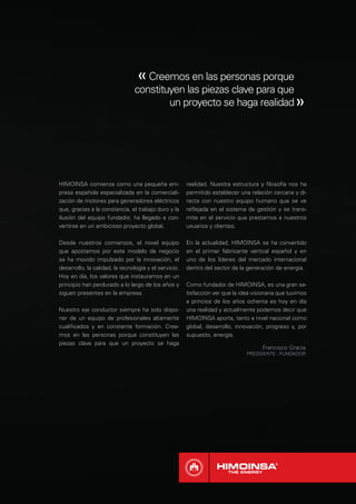 « Creemos en las personas porque
                                constituyen las piezas clave para que
                                        un proyecto se haga realidad                               »



HIMOINSA comienza como una pequeña em-                 realidad. Nuestra estructura y ﬁlosofía nos ha
presa española especializada en la comerciali-         permitido establecer una relación cercana y di-
zación de motores para generadores eléctricos          recta con nuestro equipo humano que se ve
que, gracias a la constancia, el trabajo duro y la     reﬂejada en el sistema de gestión y se trans-
ilusión del equipo fundador, ha llegado a con-         mite en el servicio que prestamos a nuestros
vertirse en un ambicioso proyecto global.              usuarios y clientes.

Desde nuestros comienzos, el novel equipo              En la actualidad, HIMOINSA se ha convertido
que apostamos por este modelo de negocio               en el primer fabricante vertical español y en
se ha movido impulsado por la innovación, el           uno de los líderes del mercado internacional
desarrollo, la calidad, la tecnología y el servicio.   dentro del sector de la generación de energía.
Hoy en día, los valores que instauramos en un
principio han perdurado a lo largo de los años y       Como fundador de HIMOINSA, es una gran sa-
siguen presentes en la empresa.                        tisfacción ver que la idea visionaria que tuvimos
                                                       a princios de los años ochenta es hoy en día
Nuestro eje conductor siempre ha sido dispo-           una realidad y actualmente podemos decir que
ner de un equipo de profesionales altamente            HIMOINSA aporta, tanto a nivel nacional como
cualiﬁcados y en constante formación. Cree-            global, desarrollo, innovación, progreso y, por
mos en las personas porque constituyen las             supuesto, energía.
piezas clave para que un proyecto se haga
                                                                                      Francisco Gracia
                                                                               PRESIDENTE - FUNDADOR
 