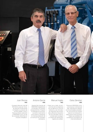 Juan Perona                Antonio García                    Manuel Inglés                     Celso Sánchez
                       1982                            1986                            1982                                1986

Consiguió absorver más del         Gestionó las ﬁnanzas de      Enlazó, por un lado, el com-      Posicionó HIMOINSA como
 45% de la cuota de merca-        HIMOINSA adaptándose            promiso de las exigencias        una empresa multinacional
   do nacional introduciendo       al mercado y al contexto      de una fábrica en continua        líder, aﬁanzando la relación
  en España un producto de      socioeconómico. Proyectó          evolución y, por otro lado,   con los principales proveedo-
    primera calidad. Junto a      su liderazgo en la empre-       los requisitos de puntuali-     res. Se convirtió en la pieza
 Francisco Gracia, posicionó         sa tanto a nivel interno    dad y eﬁciencia impuestos           clave en la introducción y
 a HIMOINSA como una de          como externo, facilitando        por los mercados interna-      seguimiento de las primeras
las empresas referentes en        la internacionalización de        cionales para conseguir            ﬁliales que estableció la
        el sector energético.   la misma en los mercados         un sistema de distribución       compañía en el proyecto de
                                                extranjeros.            logística de calidad.               internacionalización.
 