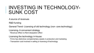 INVESTING IN TECHNOLOGYSUNK COST
A source of revenues
R&D funding
General Trend- Licensing of old technology (non- core technology)
Licensing- A convenient strategy
 Revenue Effect vs Rent dissipation effect

Licensing the technology in-house:
 Firms has distinctive complementary assets in production and marketing
 Transaction cost involved in selling or licensing of technology

 