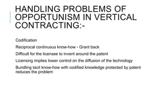 HANDLING PROBLEMS OF
OPPORTUNISM IN VERTICAL
CONTRACTING:Codification
Reciprocal continuous know-how - Grant back

Difficult for the licensee to invent around the patent
Licensing implies lower control on the diffusion of the technology
Bundling tacit know-how with codified knowledge protected by patent
reduces the problem

 
