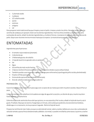 HIPERVINCULO 2015
1-IMPAB No. De Maq: 4 07/09/2015
 1 jitomate asado
 1 plátano
 1/2 cebollaasada
 aceite
 cominos
 orégano
 sal
Para preparar mole tradicional hayque limpiarycocerel pollo.Limpiarymolerloschiles.Dorarloscacahuates,las
semillasde calabazayel ajonjolí;molerconlosdemásingredientes.Freírloschiles(molidosycolados) encuatro
cucharadas de aceite;añadirlosdemásingredientesy,al soltarel hervor,incorporarel caldode polloy laspiezasde
pollo.Dejarcocerdurante treintaminutoshastaque se espese.Larecetaalcanzapara 15 a 20 personas.
ENTOMATADAS
Ingredientespara4 personas:
 6 tomatesrojosmaduros(jitomate)
 1 diente de ajo
 1 Rebanadagruesa de cebolla
 1 hojade laurel (si esgrande soloun pedazo)
 Sal
 Agua
 16 tortillasde maíz reciénhechas
 1 Quesorancherofresco(sustituyeconquesopanelaralladooquesoañejoCotija)
 Tambiénpuedesusarrequesón,oquesoCottage pararellenarlas(opechugade pollococidaydeshebrada)
 Frijolesrefritosparaservir
 Cremaácida opcional (RecomiendocremaLala)
 Arosde cebollacrudaopcional paraadornar
PREPARACIÓN:
Cuece lostomatesconla cebollaenpoca agua con unpoco de sal,hasta que esténmuybiencocidos.Dejaenfriarun
poco
Colocalostomatesy la cebollaenlalicuadoraconalgo de agua de la cocción y undiente de ajoy muele muybien
hasta obtenerunasalsatersa
Calientaunpocode aceite de olivaodel que quieras,enunacacerolay fríe lasalsa,añade la hojitade laurel ysal al
gusto.Pruébala.Dejaque se cocine a fuegobajounminuto,solocuidaque quede de unaconsistenciamediana,
añade agua si esnecesario,nomuyespesani aguada. Retirala hojade laurel.
Preparalas tortillasde maíz:Cada una que va saliendodel comal,sobre unplato,báñalaconunao dos cucharadasde
salsade tomate yquesofrescodesboronadoydóblala ala mitad,o puedesenrollarlascomotacossi quieresyvuelve
 