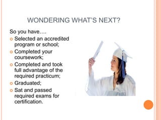WONDERING WHAT’S NEXT?
So you have….
 Selected an accredited
program or school;
 Completed your
coursework;
 Completed and took
full advantage of the
required practicum;
 Graduated;
 Sat and passed
required exams for
certification.

 