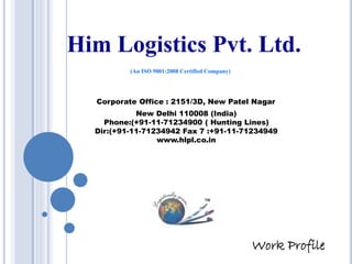 Him Logistics Pvt. Ltd.
(An ISO 9001:2008 Certified Company)
Corporate Office : 2151/3D, New Patel Nagar
New Delhi 110008 (India)
Phone:(+91-11-71234900 ( Hunting Lines)
Dir:(+91-11-71234942 Fax 7 :+91-11-71234949
www.hlpl.co.in
Work Profile
 