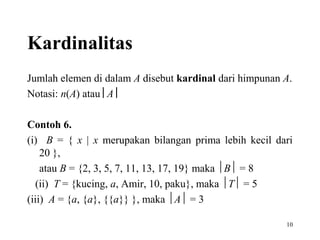 Kardinalitas
Jumlah elemen di dalam A disebut kardinal dari himpunan A.
Notasi: n(A) atau A 
Contoh 6.
(i) B = { x | x merupakan bilangan prima lebih kecil dari
20 },
atau B = {2, 3, 5, 7, 11, 13, 17, 19} maka B = 8
(ii) T = {kucing, a, Amir, 10, paku}, maka T = 5
(iii) A = {a, {a}, {{a}} }, maka A = 3
10

 