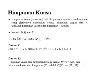 Himpunan Kuasa
• Himpunan kuasa (power set) dari himpunan A adalah suatu himpunan
yang elemennya merupakan semua himpunan bagian dari A,
termasuk himpunan kosong dan himpunan A sendiri.
• Notasi : P(A) atau 2A
• Jika A = m, maka P(A) = 2m.
Contoh 12.
Jika A = { 1, 2 }, maka P(A) = { ∅, { 1 }, { 2 }, { 1, 2 }}
Contoh 13.
Himpunan kuasa dari himpunan kosong adalah P(∅) = {∅}, dan
himpunan kuasa dari himpunan {∅} adalah P({∅}) = {∅, {∅}}.

22

 