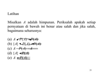 Latihan
Misalkan A adalah himpunan. Periksalah apakah setiap
pernyataan di bawah ini benar atau salah dan jika salah,
bagaimana seharusnya:
(a) A ∩ ( A)
P ( A) =
P
(b) { A} ∪ ( A)
P ( A) =
P
(c) A −=
P ( A) A
(d) { A} ∈
P ( A)
(e) A ⊆
P ( A)
35

 