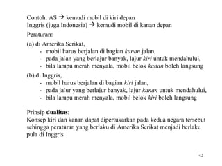 Contoh: AS  kemudi mobil di kiri depan
Inggris (juga Indonesia)  kemudi mobil di kanan depan
Peraturan:
(a) di Amerika Serikat,
- mobil harus berjalan di bagian kanan jalan,
- pada jalan yang berlajur banyak, lajur kiri untuk mendahului,
- bila lampu merah menyala, mobil belok kanan boleh langsung
(b) di Inggris,
- mobil harus berjalan di bagian kiri jalan,
- pada jalur yang berlajur banyak, lajur kanan untuk mendahului,
- bila lampu merah menyala, mobil belok kiri boleh langsung
Prinsip dualitas:
Konsep kiri dan kanan dapat dipertukarkan pada kedua negara tersebut
sehingga peraturan yang berlaku di Amerika Serikat menjadi berlaku
pula di Inggris
42

 