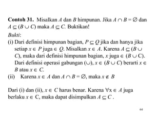 Contoh 31. Misalkan A dan B himpunan. Jika A ∩ B = ∅ dan
A ⊆ (B ∪ C) maka A ⊆ C. Buktikan!
Bukti:
(i) Dari definisi himpunan bagian, P ⊆ Q jika dan hanya jika
setiap x ∈ P juga ∈ Q. Misalkan x ∈ A. Karena A ⊆ (B ∪
C), maka dari definisi himpunan bagian, x juga ∈ (B ∪ C).
Dari definisi operasi gabungan (∪), x ∈ (B ∪ C) berarti x ∈
B atau x ∈ C.
(ii) Karena x ∈ A dan A ∩ B = ∅, maka x ∉ B
Dari (i) dan (ii), x ∈ C harus benar. Karena ∀x ∈ A juga
berlaku x ∈ C, maka dapat disimpulkan A ⊆ C .
64

 