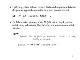 • Uji keanggotaan sebuah elemen di dalam himpunan dilakukan
dengan menggunakan opeator in seperti contoh berikut:
if ‘A’ in HurufKu then ...
• Di dalam kakas pemrograman Delphi, set sering digunakan
untuk mengindikasikan flag. Misalnya himpunan icon untuk
window:
type
TBorderIcon=(biSystemMenu, biMinimize,
biMaximaze);
Huruf = set of TBoderIcon;

70

 