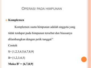 OPERASI PADA HIMPUNAN
 Komplemen
Komplemen suatu himpunan adalah anggota yang
tidak terdapat pada himpunan tersebut dan biassanya
dilambangkan dengan petik tunggal '
Contoh
S={1,2,3,4,5,6,7,8,9}
B={1,2,3,4,5}
Maka B' = {6,7,8,9}
 