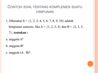 CONTOH SOAL TENTANG KOMPLEMEN SUATU
HIMPUNAN
1. Diketahui S = {1, 2, 3, 4, 5, 6, 7, 8, 9, 10} adalah
himpunan semesta. Jika A = {1, 2, 3, 4} dan B = {2, 3, 5,
7}, tentukan :
a. anggota AC
b. anggota BC
c. anggota (A B)C.
 