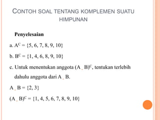 CONTOH SOAL TENTANG KOMPLEMEN SUATU
HIMPUNAN
Penyelesaian
a. AC = {5, 6, 7, 8, 9, 10}
b. BC = {1, 4, 6, 8, 9, 10}
c. Untuk menentukan anggota (A B)C, tentukan terlebih
dahulu anggota dari A B.
A B = {2, 3}
(A B)C = {1, 4, 5, 6, 7, 8, 9, 10}
 