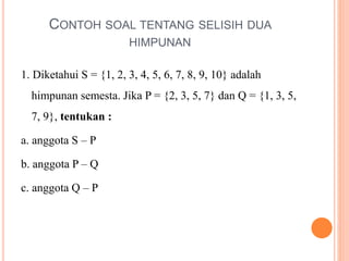CONTOH SOAL TENTANG SELISIH DUA
HIMPUNAN
1. Diketahui S = {1, 2, 3, 4, 5, 6, 7, 8, 9, 10} adalah
himpunan semesta. Jika P = {2, 3, 5, 7} dan Q = {1, 3, 5,
7, 9}, tentukan :
a. anggota S – P
b. anggota P – Q
c. anggota Q – P
 