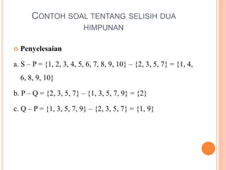 CONTOH SOAL TENTANG SELISIH DUA
HIMPUNAN
 Penyelesaian
a. S – P = {1, 2, 3, 4, 5, 6, 7, 8, 9, 10} – {2, 3, 5, 7} = {1, 4,
6, 8, 9, 10}
b. P – Q = {2, 3, 5, 7} – {1, 3, 5, 7, 9} = {2}
c. Q – P = {1, 3, 5, 7, 9} – {2, 3, 5, 7} = {1, 9}
 
