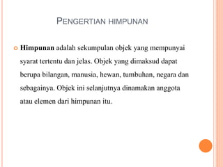 PENGERTIAN HIMPUNAN
 Himpunan adalah sekumpulan objek yang mempunyai
syarat tertentu dan jelas. Objek yang dimaksud dapat
berupa bilangan, manusia, hewan, tumbuhan, negara dan
sebagainya. Objek ini selanjutnya dinamakan anggota
atau elemen dari himpunan itu.
 