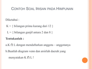 CONTOH SOAL IRISAN PADA HIMPUNAN
Diketahui :
K = { bilangan prima kurang dari 12 }
L = { bilangan ganjil antara 2 dan 8 }
Tentukanlah :
a.K ⋂ L dengan mendaftarkan anggota – anggotanya
b.Buatlah diagram venn dan arsirlah daerah yang
menyatakan K ⋂ L !
 