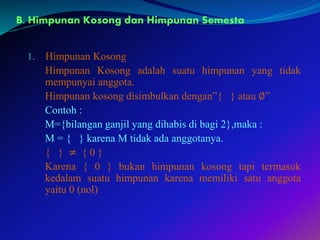 B. Himpunan Kosong dan Himpunan Semesta
1. Himpunan Kosong
Himpunan Kosong adalah suatu himpunan yang tidak
mempunyai anggota.
Himpunan kosong disimbulkan dengan”{ } atau ∅”
Contoh :
M={bilangan ganjil yang dihabis di bagi 2},maka :
M = { } karena M tidak ada anggotanya.
{ } ≠ { 0 }
Karena { 0 } bukan himpunan kosong tapi termasuk
kedalam suatu himpunan karena memiliki satu anggota
yaitu 0 (nol)
 