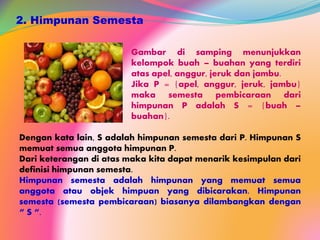 2. Himpunan Semesta
Gambar di samping menunjukkan
kelompok buah – buahan yang terdiri
atas apel, anggur, jeruk dan jambu.
Jika P = {apel, anggur, jeruk, jambu}
maka semesta pembicaraan dari
himpunan P adalah S = {buah –
buahan}.
Dengan kata lain, S adalah himpunan semesta dari P. Himpunan S
memuat semua anggota himpunan P.
Dari keterangan di atas maka kita dapat menarik kesimpulan dari
definisi himpunan semesta.
Himpunan semesta adalah himpunan yang memuat semua
anggota atau objek himpuan yang dibicarakan. Himpunan
semesta (semesta pembicaraan) biasanya dilambangkan dengan
“ S “.
 