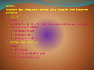 Contoh :
Tentukan tiga himpunan semesta yang mungkin dari himpunan
berikut ini :
1. {2, 3, 5,7}
Jawab :
Misalkan A = {2, 3, 5,7}, maka himpunan semesta yang mungkin
dari himpunan A adalah:
S = {bilangan prima}
S = {bilangan asli}
S = {bilangan cacah}
2. {kerbau, sapi, kambing}
Jawab :
S = {binatang}
S = { binatang berkaki empat}
S = { binatang menyusui}
 