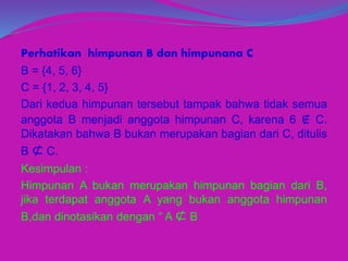 Perhatikan himpunan B dan himpunana C
B = {4, 5, 6}
C = {1, 2, 3, 4, 5}
Dari kedua himpunan tersebut tampak bahwa tidak semua
anggota B menjadi anggota himpunan C, karena 6 ∉ C.
Dikatakan bahwa B bukan merupakan bagian dari C, ditulis
B ⊄ C.
Kesimpulan :
Himpunan A bukan merupakan himpunan bagian dari B,
jika terdapat anggota A yang bukan anggota himpunan
B,dan dinotasikan dengan “ A ⊄ B
 