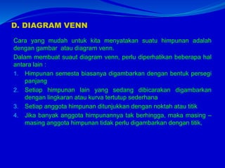 D. DIAGRAM VENN
Cara yang mudah untuk kita menyatakan suatu himpunan adalah
dengan gambar atau diagram venn.
Dalam membuat suaut diagram venn, perlu diperhatikan beberapa hal
antara lain :
1. Himpunan semesta biasanya digambarkan dengan bentuk persegi
panjang
2. Setiap himpunan lain yang sedang dibicarakan digambarkan
dengan lingkaran atau kurva tertutup sederhana
3. Setiap anggota himpunan ditunjukkan dengan noktah atau titik
4. Jika banyak anggota himpunannya tak berhingga, maka masing –
masing anggota himpunan tidak perlu digambarkan dengan titik,
 