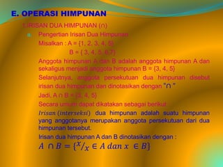 E. OPERASI HIMPUNAN
1.IRISAN DUA HIMPUNAN (∩)
a. Pengertian Irisan Dua Himpunan
Misalkan : A = {1, 2, 3, 4, 5}
B = { 3, 4, 5, 6,7}
Anggota himpunan A dan B adalah anggota himpunan A dan
sekaligus menjadi anggota himpunan B = {3, 4, 5}
Selanjutnya, anggota persekutuan dua himpunan disebut
irisan dua himpunan dan dinotasikan dengan “∩ “
Jadi, A ∩ B = {3, 4, 5}
Secara umum dapat dikatakan sebagai berikut :
𝐼𝑟𝑖𝑠𝑎𝑛 (𝑖𝑛𝑡𝑒𝑟𝑠𝑒𝑘𝑠𝑖) dua himpunan adalah suatu himpunan
yang anggotanya merupakan anggota persekutuan dari dua
himpunan tersebut.
Irisan dua himpunan A dan B dinotasikan dengan :
𝐴 ∩ 𝐵 = { 𝑥
𝑥 ∈ 𝐴 𝑑𝑎𝑛 𝑥 ∈ 𝐵}
 