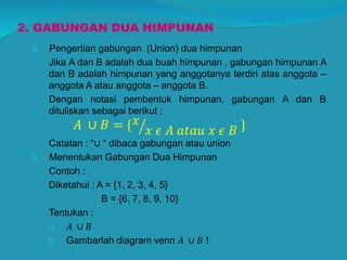 2. GABUNGAN DUA HIMPUNAN
a. Pengertian gabungan (Union) dua himpunan
Jika A dan B adalah dua buah himpunan , gabungan himpunan A
dan B adalah himpunan yang anggotanya terdiri atas anggota –
anggota A atau anggota – anggota B.
Dengan notasi pembentuk himpunan, gabungan A dan B
dituliskan sebagai berikut :
𝐴 ∪ 𝐵 = { 𝑥
𝑥 𝜖 𝐴 𝑎𝑡𝑎𝑢 𝑥 𝜖 𝐵 }
Catatan : “∪ “ dibaca gabungan atau union
b. Menentukan Gabungan Dua Himpunan
Contoh :
Diketahui : A = {1, 2, 3, 4, 5}
B = {6, 7, 8, 9, 10}
Tentukan :
a. 𝐴 ∪ 𝐵
b. Gambarlah diagram venn 𝐴 ∪ 𝐵 !
 