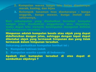2. Kumpulan warna lampu lalu lintas diantaraya:
merah, kuning, dan hijau
3. Kelompok tanaman hias diantaranya : bunga
anggrek, bunga mawar, bunga melati dan
seterusnya,
Dari sekumpulan yang disebutkan tersebut ternyata
sangat jelas disebutkan anggotanya atau obyeknya,
maka dapat kita menarik kesimpulan mengenai definisi
dari himpunan tersebut.
Himpunan adalah kumpulan benda atau objek yang dapat
didefinisikan dengan jelas, sehingga dengan tepat dapat
diketahui objek yang termasuk himpunan dan yang tidak
termasuk dalam himpunan tersebut.
Sekarang perhatikan kumpulan berikut ini :
1. Kumpulan lukisan indah
2. Kumpulan wanita cantik di Indonesia
Apakah dari kumpulan tersebut di atas dapat di
sembutkan objeknya ?
 