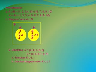Penyelesaian :
a. A ∪ B = {1, 2, 3,4, 5} ∪ {6, 7, 8, 9, 10}
A ∪ B = {1, 2, 3, 4, 5, 6, 7, 8, 9, 10}
b. Diagram Venn A ∪ B
2. Diketahui, K = {a, b, c, d, e}
L = {c, d, e, f, g, h}
a. Tentukan K ∪ L !
b. Gambar diagram venn K ∪ L !
S
A B
.1
.5
.4
.2
.3 .10
.9
.8
.7
.6
 