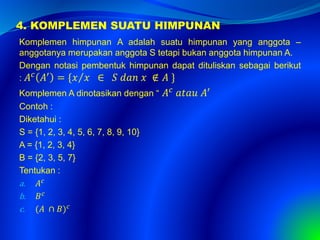 4. KOMPLEMEN SUATU HIMPUNAN
Komplemen himpunan A adalah suatu himpunan yang anggota –
anggotanya merupakan anggota S tetapi bukan anggota himpunan A.
Dengan notasi pembentuk himpunan dapat dituliskan sebagai berikut
: 𝐴 𝑐 𝐴′ = { 𝑥 𝑥 ∈ 𝑆 𝑑𝑎𝑛 𝑥 ∉ 𝐴 }
Komplemen A dinotasikan dengan “ 𝐴 𝑐
𝑎𝑡𝑎𝑢 𝐴′
Contoh :
Diketahui :
S = {1, 2, 3, 4, 5, 6, 7, 8, 9, 10}
A = {1, 2, 3, 4}
B = {2, 3, 5, 7}
Tentukan :
a. 𝐴 𝑐
b. 𝐵 𝑐
c. (𝐴 ∩ 𝐵) 𝑐
 