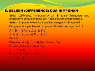 5. SELISIH (DIFFERENCE) DUA HIMPUNAN
Selisih (difference) himpunan A dan B adalah himpunan yang
anggotanya semua anggota dari A tetapi bukan anggota dari B.
Selisih himpunan A dan B dinotasikan dengan A – B atau A/B
Dengan notasi pembentuk himpunan dituliskan sebagai berikut :
A – B = { 𝑥 𝑥 ∈ 𝐴, 𝑥 ∉ 𝐵 }
𝐵 − 𝐴 = { 𝑥 𝑥 ∈ 𝐵, 𝑥 ∉ 𝐴 }
Contoh :
Diketahui : A = {a, b, c, d} dan B = {a, c, f, g}
A – B = {a, b, c, d} – {a, c, f, g}
= {b, d}
B – A = {a, c, f, g} – {a, b, c, d}
= {f, g}
 