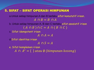 5. SIFAT – SIFAT OPERASI HIMPUNAN
a.Untuk setiap himpunan A dan B berlaku sifat komutatif irisan.
𝐴 ∩ 𝐵 = 𝐵 ∩ 𝐴
b. Untuk setiap himpunan A, B dan C berlaku sifat asosiatif irisan
𝐴 ∩ 𝐵 ∩ 𝐶 = 𝐴 ∩ ( 𝐵 ∩ 𝐶 )
c. Sifat idempotent irisan
𝐴 ∩ 𝐴 = 𝐴
d.Sifat identitas irisan
𝐴 ∩ 𝑆 = 𝐴
e. Sifat komplemen irisan
𝐴 ∩ 𝐴 𝑐
= 𝑎𝑡𝑎𝑢 ∅ (ℎ𝑖𝑚𝑝𝑢𝑛𝑎𝑛 𝑘𝑜𝑠𝑜𝑛𝑔)
 