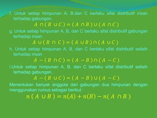 f. Untuk setiap himpunan A, B,dan C berlaku sifat distributif irisan
terhadap gabungan.
𝐴 ∩ 𝐵 ∪ 𝐶 = 𝐴 ∩ 𝐵 ∪ ( 𝐴 ∩ 𝐶 )
g. Untuk setiap himpunan A, B, dan C berlaku sifat distributif gabungan
terhadap irisan
𝐴 ∪ 𝐵 ∩ 𝐶 = 𝐴 ∪ 𝐵 ∩ ( 𝐴 ∪ 𝐶 )
h. Untuk setiap himpunan A, B, dan C berlaku sifat distributif selisih
terhadap irisan
𝐴 − 𝐵 ∩ 𝐶 = 𝐴 − 𝐵 ∩ ( 𝐴 − 𝐶 )
i.Untuk setiap himpunan A, B, dan C berlaku sifat distributif selisih
terhadap gabungan.
𝐴 − 𝐵 ∪ 𝐶 = 𝐴 − 𝐵 ∪ ( 𝐴 − 𝐶 )
Menentukan banyak anggota dari gabungan dua himpunan dengan
menggunakan rumus sebagai berikut :
𝑛 𝐴 ∪ 𝐵 = 𝑛 𝐴 + 𝑛 𝐵 − 𝑛( 𝐴 ∩ 𝐵 )
 