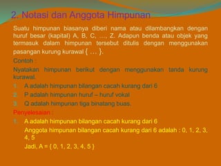 2. Notasi dan Anggota Himpunan
Suatu himpunan biasanya diberi nama atau dilambangkan dengan
huruf besar (kapital) A, B, C, …, Z. Adapun benda atau objek yang
termasuk dalam himpunan tersebut ditulis dengan menggunakan
pasangan kurung kurawal { … }.
Contoh :
Nyatakan himpunan berikut dengan menggunakan tanda kurung
kurawal.
1. A adalah himpunan bilangan cacah kurang dari 6
2. P adalah himpunan huruf – huruf vokal
3. Q adalah himpunan tiga binatang buas.
Penyelesaian :
1. A adalah himpunan bilangan cacah kurang dari 6
Anggota himpunan bilangan cacah kurang dari 6 adalah : 0, 1, 2, 3,
4, 5
Jadi, A = { 0, 1, 2, 3, 4, 5 }
 